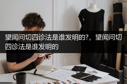 望闻问切四诊法是谁发明的?，望闻问切四诊法是谁发明的